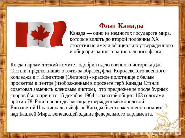 Флаг Канады Канада — одно из немногих государств мира, которые вплоть до второй половины ХХ столетия не имели официально утвержденного и общепризнанного национального флага. Когда парламентский комитет одобрил идею военного историка Дж. Стэнли, пред…
