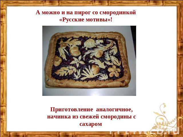 А можно и на пирог со смородинкой «Русские мотивы»! Приготовление аналогичное, начинка из свежей смородины с сахаром