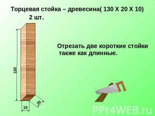 Торцевая стойка – древесина( 130 Х 20 Х 10) 2 шт. Отрезать две короткие стойки т