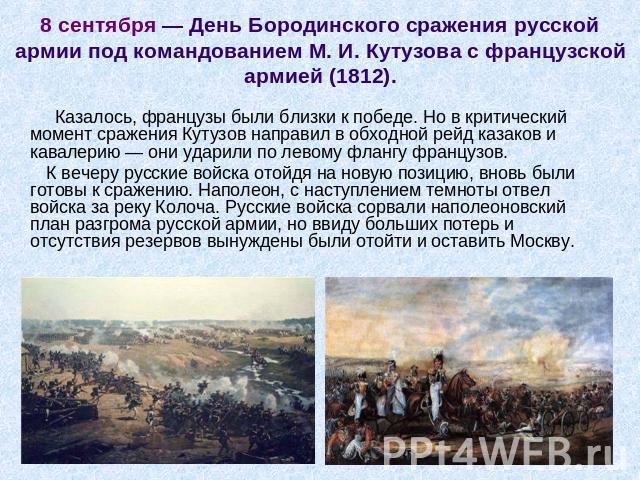8 сентября — День Бородинского сражения русской армии под командованием М. И. Кутузова с французской армией (1812). Казалось, французы были близки к победе. Но в критический момент сражения Кутузов направил в обходной рейд казаков и кавалерию — они …