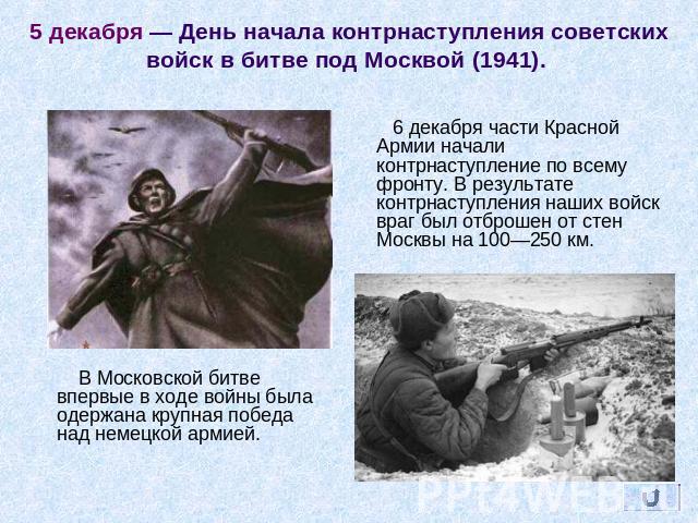 5 декабря — День начала контрнаступления советских войск в битве под Москвой (1941).  6 декабря части Красной Армии начали контрнаступление по всему фронту. В результате контрнаступления наших войск враг был отброшен от стен Москвы на 100—250 км. В …