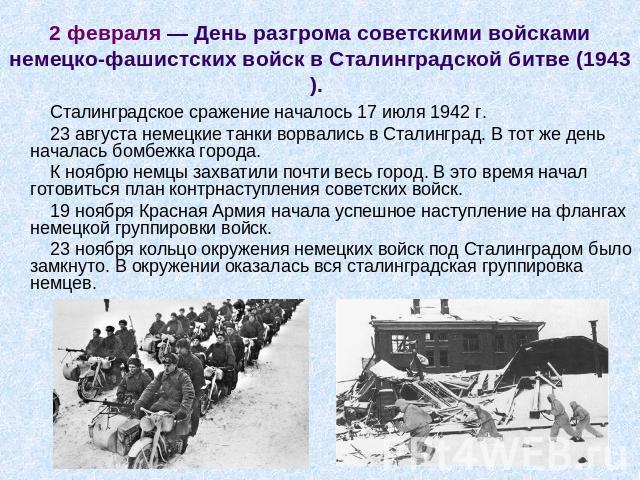 2 февраля — День разгрома советскими войсками немецко-фашистских войск в Сталинградской битве (1943).  Сталинградское сражение началось 17 июля 1942 г. 23 августа немецкие танки ворвались в Сталинград. В тот же день началась бомбежка города. К ноябр…