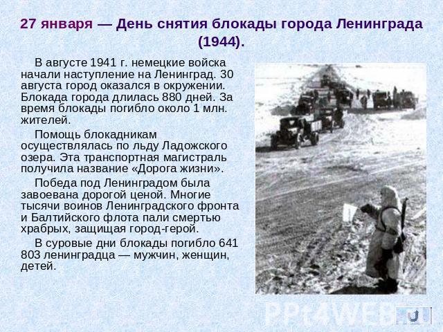 27 января — День снятия блокады города Ленинграда (1944). В августе 1941 г. немецкие войска начали наступление на Ленинград. 30 августа город оказался в окружении. Блокада города длилась 880 дней. За время блокады погибло около 1 млн. жителей. Помощ…