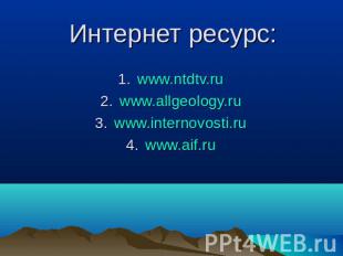 Интернет ресурс: www.ntdtv.ru www.allgeology.ru www.internovosti.ru www.aif.ru