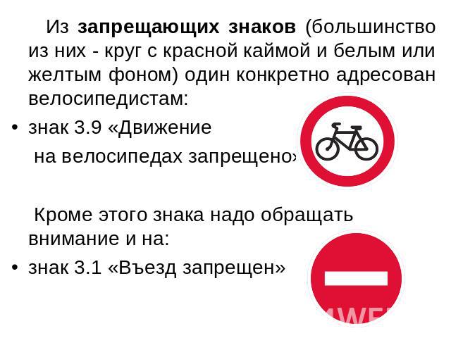 Из запрещающих знаков (большинство из них - круг с красной каймой и белым или желтым фоном) один конкретно адресован велосипедистам: знак 3.9 «Движение на велосипедах запрещено» Кроме этого знака надо обращать внимание и на: знак 3.1 «Въезд запрещен»