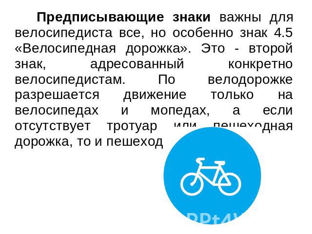 Предписывающие знаки важны для велосипедиста все, но особенно знак 4.5 «Велосипедная дорожка». Это - второй знак, адресованный конкретно велосипедистам. По велодорожке разрешается движение только на велосипедах и мопедах, а если отсутствует тротуар …