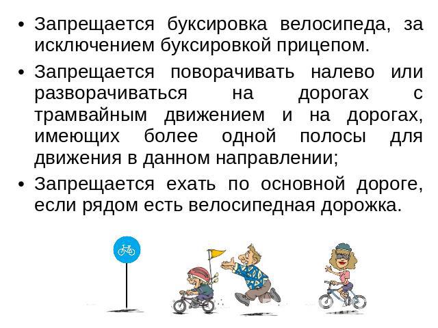 Запрещается буксировка велосипеда, за исключением буксировкой прицепом. Запрещается поворачивать налево или разворачиваться на дорогах с трамвайным движением и на дорогах, имеющих более одной полосы для движения в данном направлении; Запрещается еха…