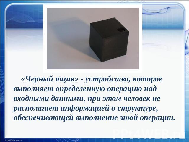 «Черный ящик» - устройство, которое выполняет определенную операцию над входными данными, при этом человек не располагает информацией о структуре, обеспечивающей выполнение этой операции.