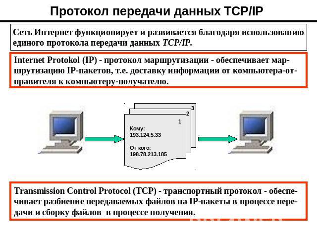 Протокол передачи данных TCP/IP Сеть Интернет функционирует и развивается благодаря использованию единого протокола передачи данных TCP/IP. Internet Protokol (IP) - протокол маршрутизации - обеспечивает мар- шрутизацию IP-пакетов, т.е. доставку инфо…