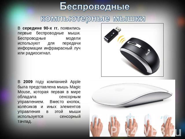 Беспроводные компьютерные мышки В середине 90-х гг. появились первые беспроводные мыши. Беспроводные модели используют для передачи информации инфракрасный луч или радиосигнал. В 2009 году компанией Apple была представлена мышь Magic Mouse, которая …
