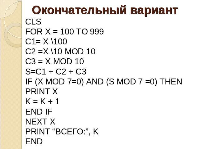 Окончательный вариант CLS FOR X = 100 TO 999 C1= X \100 С2 =X \10 MOD 10 C3 = X MOD 10 S=C1 + C2 + C3 IF (X MOD 7=0) AND (S MOD 7 =0) THEN PRINT X K = K + 1 END IF NEXT X PRINT “ВСЕГО:”, K END