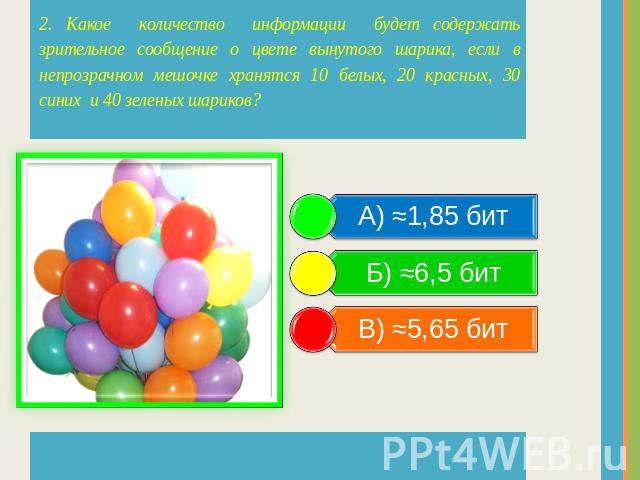 2. Какое количество информации будет содержать зрительное сообщение о цвете вынутого шарика, если в непрозрачном мешочке хранятся 10 белых, 20 красных, 30 синих и 40 зеленых шариков? А) ≈1,85 бит Б) ≈6,5 бит В) ≈5,65 бит