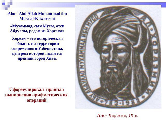 Abu ‘ Abd Allah Muhammad ibn Musa al-Khwarismi «Мухаммад, сын Мусы, отец Абдуллы, родом из Хорезма» Хорезм – это историческая область на территории современного Узбекистана, центром которой является древний город Хива. Сформулировал правила выполнен…