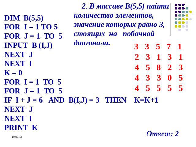 2. В массиве В(5,5) найти количество элементов, значение которых равно 3, стоящих на побочной диагонали. DIM B(5,5) FOR I = 1 TO 5 FOR J = 1 TO 5 INPUT B (I,J) NEXT J NEXT I K = 0 FOR I = 1 TO 5 FOR J = 1 TO 5 IF I + J = 6 AND B(I,J) = 3 THEN K=K+1 …