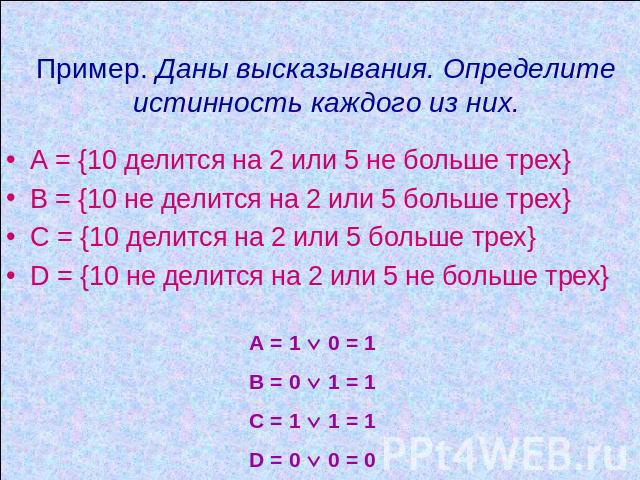 Пример. Даны высказывания. Определите истинность каждого из них. А = {10 делится на 2 или 5 не больше трех} В = {10 не делится на 2 или 5 больше трех} С = {10 делится на 2 или 5 больше трех} D = {10 не делится на 2 или 5 не больше трех} A = 1 0 = 1 …