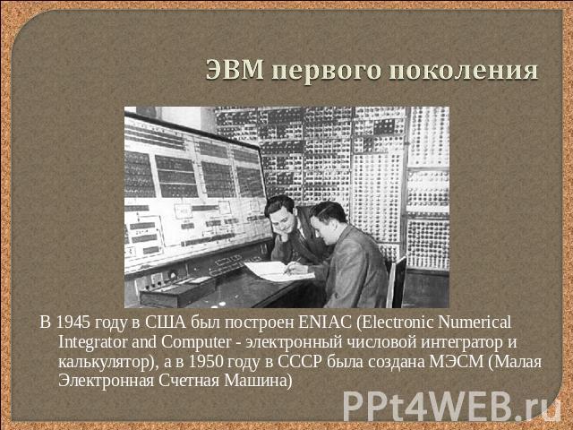 ЭВМ первого поколения В 1945 году в США был построен ENIAC (Electronic Numerical Integrator and Computer - электронный числовой интегратор и калькулятор), а в 1950 году в СССР была создана МЭСМ (Малая Электронная Счетная Машина)