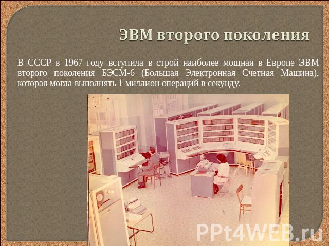 ЭВМ второго поколения В СССР в 1967 году вступила в строй наиболее мощная в Европе ЭВМ второго поколения БЭСМ-6 (Большая Электронная Счетная Машина), которая могла выполнять 1 миллион операций в секунду.