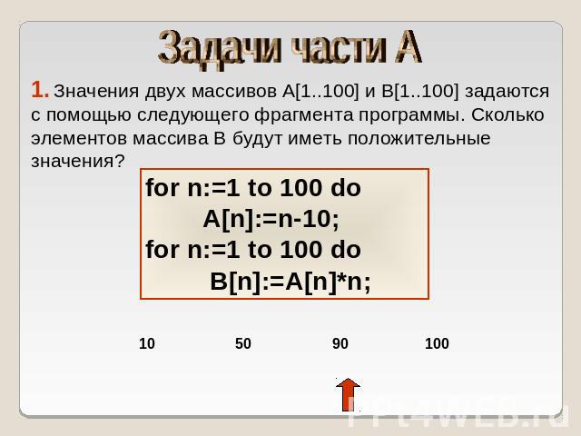 Задачи части А 1. Значения двух массивов A[1..100] и B[1..100] задаются с помощью следующего фрагмента программы. Сколько элементов массива B будут иметь положительные значения? for n:=1 to 100 do A[n]:=n-10;for n:=1 to 100 do B[n]:=A[n]*n;