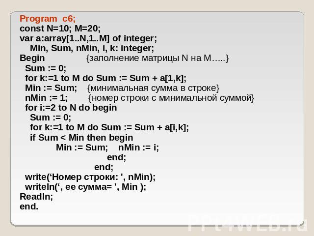 Program c6; const N=10; M=20; var a:array[1..N,1..M] of integer; Min, Sum, nMin, i, k: integer; Begin {заполнение матрицы N на M…..} Sum := 0; for k:=1 to M do Sum := Sum + a[1,k]; Min := Sum; {минимальная сумма в строке} nMin := 1; {номер строки с …