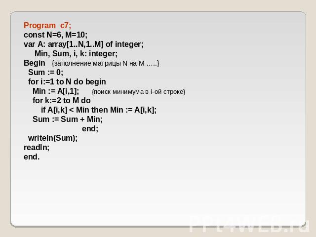Program c7; const N=6, M=10; var A: array[1..N,1..M] of integer; Min, Sum, i, k: integer; Begin {заполнение матрицы N на M …..} Sum := 0; for i:=1 to N do begin Min := A[i,1]; {поиск минимума в i-ой строке} for k:=2 to M do if A[i,k] < Min then Min …