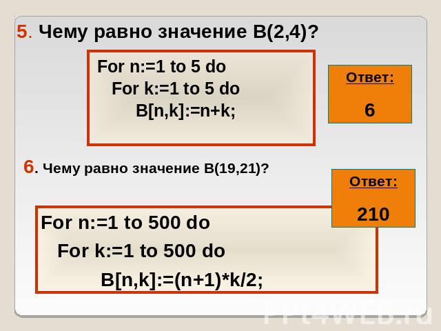 5. Чему равно значение В(2,4)? For n:=1 to 5 do For k:=1 to 5 do B[n,k]:=n+k; 6. Чему равно значение В(19,21)? For n:=1 to 500 do For k:=1 to 500 do B[n,k]:=(n+1)*k/2;