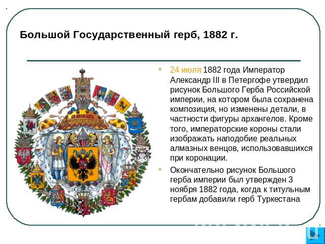 Большой Государственный герб, 1882 г. 24 июля 1882 года Император Александр III в Петергофе утвердил рисунок Большого Герба Российской империи, на котором была сохранена композиция, но изменены детали, в частности фигуры архангелов. Кроме того, импе…