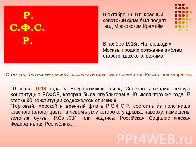 В октябре 1918 г. Красный советский флаг был поднят над Московским Кремлём. В ноябре 1918г. На площадях Москвы прошло сожжение эмблем старого, царского, режима. С тех пор бело-сине-красный российский флаг был в советской России под запретом. 10 июля…