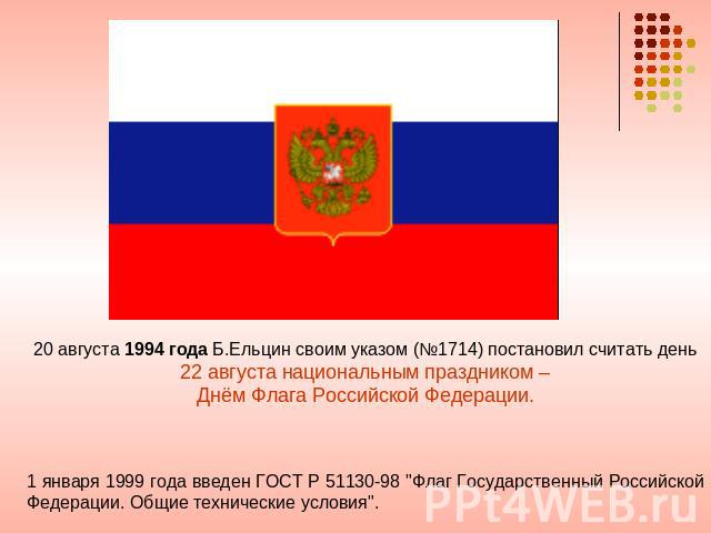 20 августа 1994 года Б.Ельцин своим указом (№1714) постановил считать день 22 августа национальным праздником – Днём Флага Российской Федерации. 1 января 1999 года введен ГОСТ Р 51130-98 
