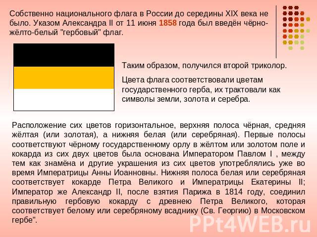 Собственно национального флага в России до середины XIX века не было. Указом Александра II от 11 июня 1858 года был введён чёрно-жёлто-белый 