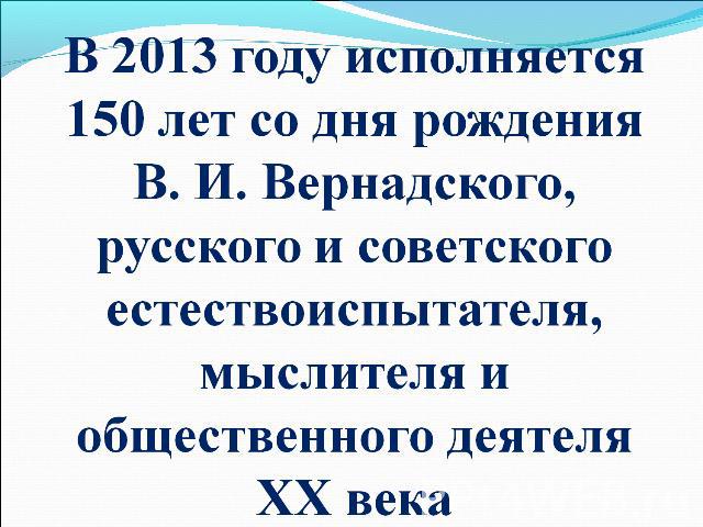 В 2013 году исполняется 150 лет со дня рождения В. И. Вернадского, русского и советского естествоиспытателя, мыслителя и общественного деятеля ХХ века
