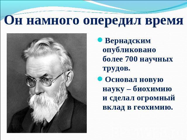 Он намного опередил время Вернадским опубликовано более 700 научных трудов. Основал новую науку – биохимию и сделал огромный вклад в геохимию.