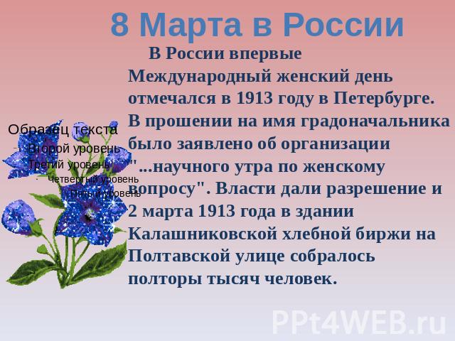 8 Марта в России В России впервые Международный женский день отмечался в 1913 году в Петербурге. В прошении на имя градоначальника было заявлено об организации 