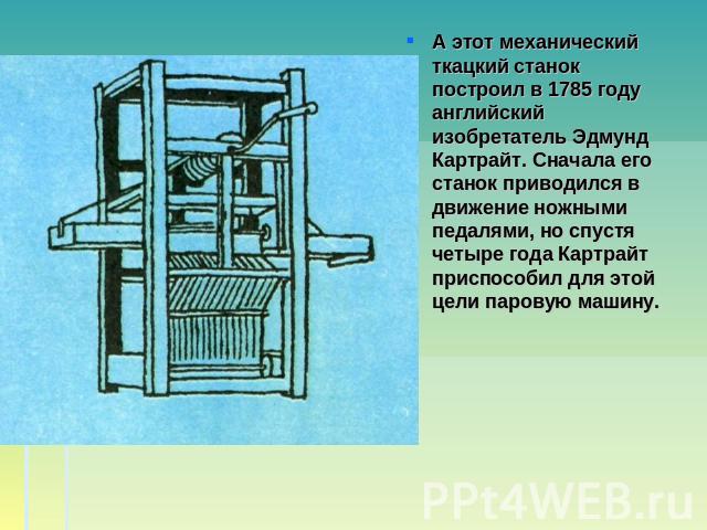 А этот механический ткацкий станок построил в 1785 году английский изобретатель Эдмунд Картрайт. Сначала его станок приводился в движение ножными педалями, но спустя четыре года Картрайт приспособил для этой цели паровую машину.