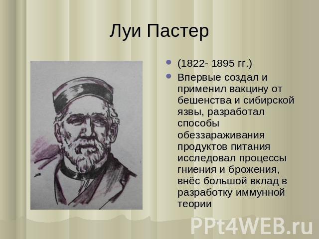 Луи Пастер (1822- 1895 гг.) Впервые создал и применил вакцину от бешенства и сибирской язвы, разработал способы обеззараживания продуктов питания исследовал процессы гниения и брожения, внёс большой вклад в разработку иммунной теории