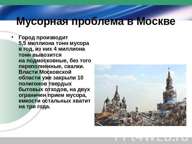 Мусорная проблема в Москве Город производит 5,5 миллиона тонн мусора в год, из них 4 миллиона тонн вывозится на подмосковные, без того переполненные, свалки. Власти Московской области уже закрыли 10 полигонов твердых бытовых отходов, на двух огранич…