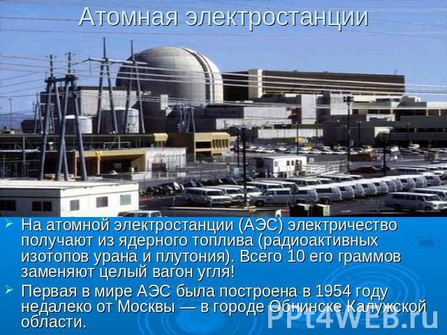 Атомная электростанции На атомной электростанции (АЭС) электричество получают из ядерного топлива (радиоактивных изотопов урана и плутония). Всего 10 его граммов заменяют целый вагон угля! Первая в мире АЭС была построена в 1954 году недалеко от Мос…