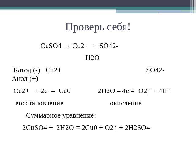 Проверь себя! CuSO4 → Cu2+ + SO42- H2O Катод (-) Cu2+ SO42- Анод (+) Cu2+ + 2e = Cu0 2H2O – 4e = O2↑ + 4H+ восстановление окисление Суммарное уравнение: 2CuSO4 + 2H2O = 2Cu0 + O2↑ + 2H2SO4