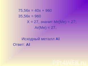 75,56х = 40х + 960 35,56х = 960 Х = 27, значит Мr(Ме) = 27; Ar(Ме) = 27. Исходны