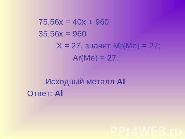 75,56х = 40х + 960 35,56х = 960 Х = 27, значит Мr(Ме) = 27; Ar(Ме) = 27. Исходный металл Al Ответ: Al