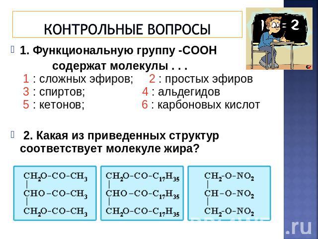 Контрольные вопросы 1. Функциональную группу -СООН содержат молекулы . . . 1 : сложных эфиров; 2 : простых эфиров 3 : спиртов; 4 : альдегидов 5 : кетонов; 6 : карбоновых кислот 2. Какая из приведенных структур соответствует молекуле жира?