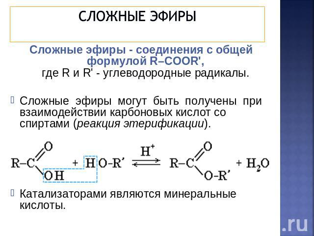 Сложные эфиры Сложные эфиры - соединения с общей формулой R–COOR',где R и R' - углеводородные радикалы. Сложные эфиры могут быть получены при взаимодействии карбоновых кислот со спиртами (реакция этерификации). Катализаторами являются минеральные кислоты.
