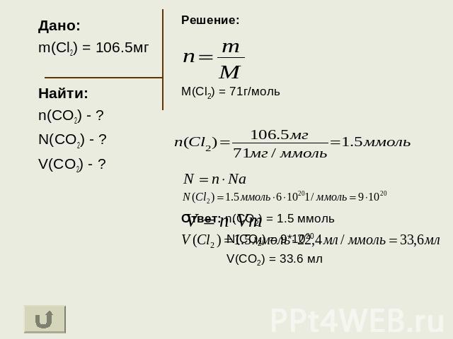 Дано: m(Cl2) = 106.5мг Найти: n(CO2) - ? N(CO2) - ? V(CO2) - ? Решение: M(Cl2) = 71г/моль Ответ: n(CO2) = 1.5 ммоль N(CO2) = 9*1020 V(CO2) = 33.6 мл