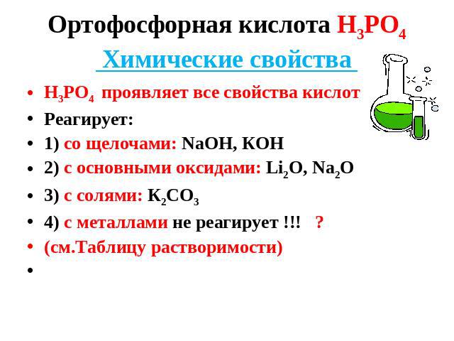 Ортофосфорная кислота Н3РО4 Химические свойства Н3РО4 проявляет все свойства кислот Реагирует: 1) со щелочами: NaOH, КОН 2) с основными оксидами: Li2O, Na2O 3) c солями: К2СО3 4) с металлами не реагирует !!! ? (см.Таблицу растворимости)