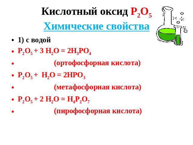Кислотный оксид Р2О5Химические свойства 1) с водой Р2О5 + 3 Н2О = 2Н3РО4 (ортофосфорная кислота) Р2О5 + Н2О = 2НРО3 (метафосфорная кислота) Р2О5 + 2 Н2О = Н4Р2О7 (пирофосфорная кислота)