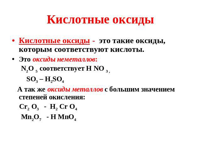 Кислотные оксиды Кислотные оксиды - это такие оксиды, которым соответствуют кислоты. Это оксиды неметаллов: N2O 5 соответствует Н NO 3 , SO3 – H2SO4 А так же оксиды металлов с большим значением степеней окисления: Сr2 O3 - H2 Сr O4 Mn2O7 - H MnO4