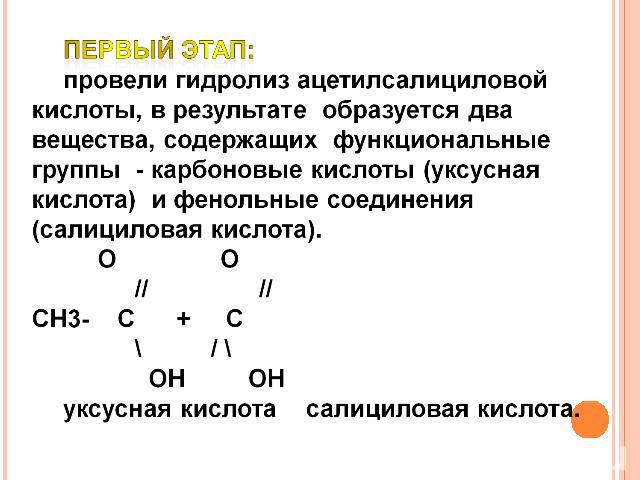 Первый этап: провели гидролиз ацетилсалициловой кислоты, в результате образуется два вещества, содержащих функциональные группы - карбоновые кислоты (уксусная кислота) и фенольные соединения (салициловая кислота). О О // //СН3- С + С \ / \ ОН ОН укс…