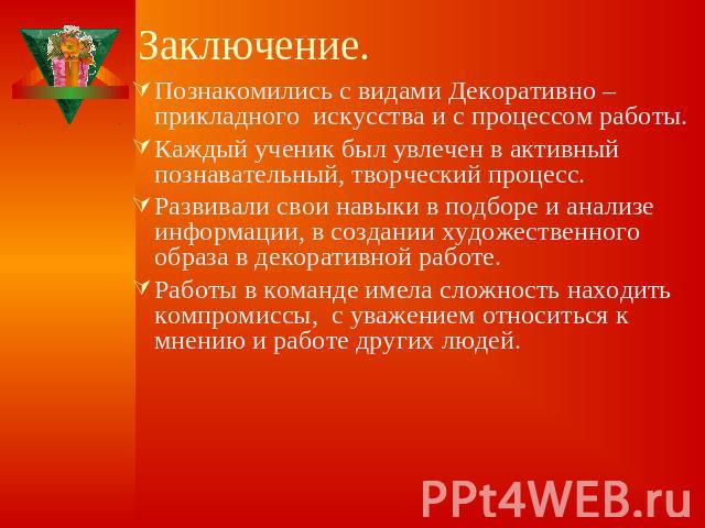 Заключение. Познакомились с видами Декоративно –прикладного искусства и с процессом работы.Каждый ученик был увлечен в активный познавательный, творческий процесс.Развивали свои навыки в подборе и анализе информации, в создании художественного образ…