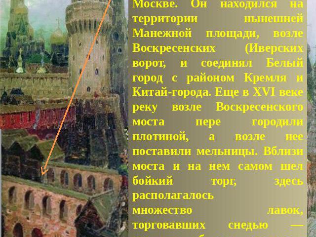 Воскресенский мостПостроенный в 1601—03 годах Воскресенский мост через реку Неглинную был первым каменным мостом в Москве. Он находился на территории нынешней Манежной площади, возле Воскресенских (Иверских ворот, и соединял Белый город с районом Кр…