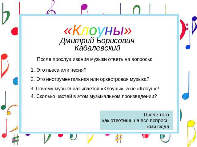 «Клоуны»Дмитрий Борисович КабалевскийПосле прослушивания музыки ответь на вопросы:1. Это пьеса или песня?2. Это инструментальная или оркестровая музыка? 3. Почему музыка называется «Клоуны», а не «Клоун»?4. Сколько частей в этом музыкальном произвед…