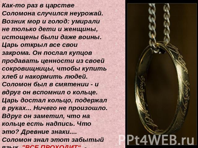 Как-то раз в царстве Соломона случился неурожай. Возник мор и голод: умирали не только дети и женщины, истощены были даже воины. Царь открыл все свои закрома. Он послал купцов продавать ценности из своей сокровищницы, чтобы купить хлеб и накормить л…